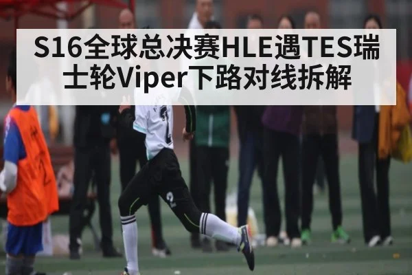 S16全球总决赛HLE遇TES瑞士轮Viper下路对线拆解