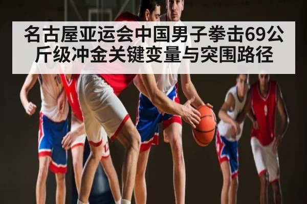 名古屋亚运会中国男子拳击69公斤级冲金关键变量与突围路径