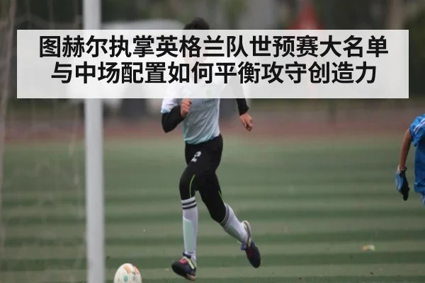 图赫尔执掌英格兰队世预赛大名单与中场配置如何平衡攻守创造力