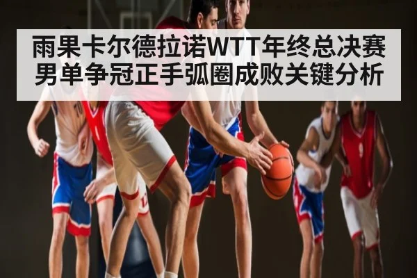 雨果卡尔德拉诺WTT年终总决赛男单争冠正手弧圈成败关键分析